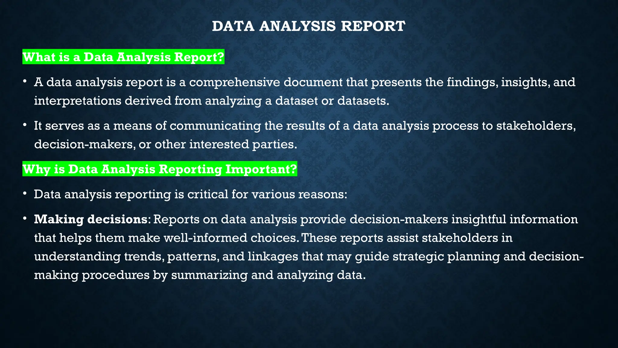 DATA ANALYSIS REPORT
What is a Data Analysis Report?
• A data analysis report is a comprehensive document that presents the findings, insights, and
interpretations derived from analyzing a dataset or datasets.
• It serves as a means of communicating the results of a data analysis process to stakeholders,
decision-makers, or other interested parties.
Why is Data Analysis Reporting Important?
• Data analysis reporting is critical for various reasons:
• Making decisions: Reports on data analysis provide decision-makers insightful information
that helps them make well-informed choices.These reports assist stakeholders in
understanding trends, patterns, and linkages that may guide strategic planning and decision-
making procedures by summarizing and analyzing data.
 