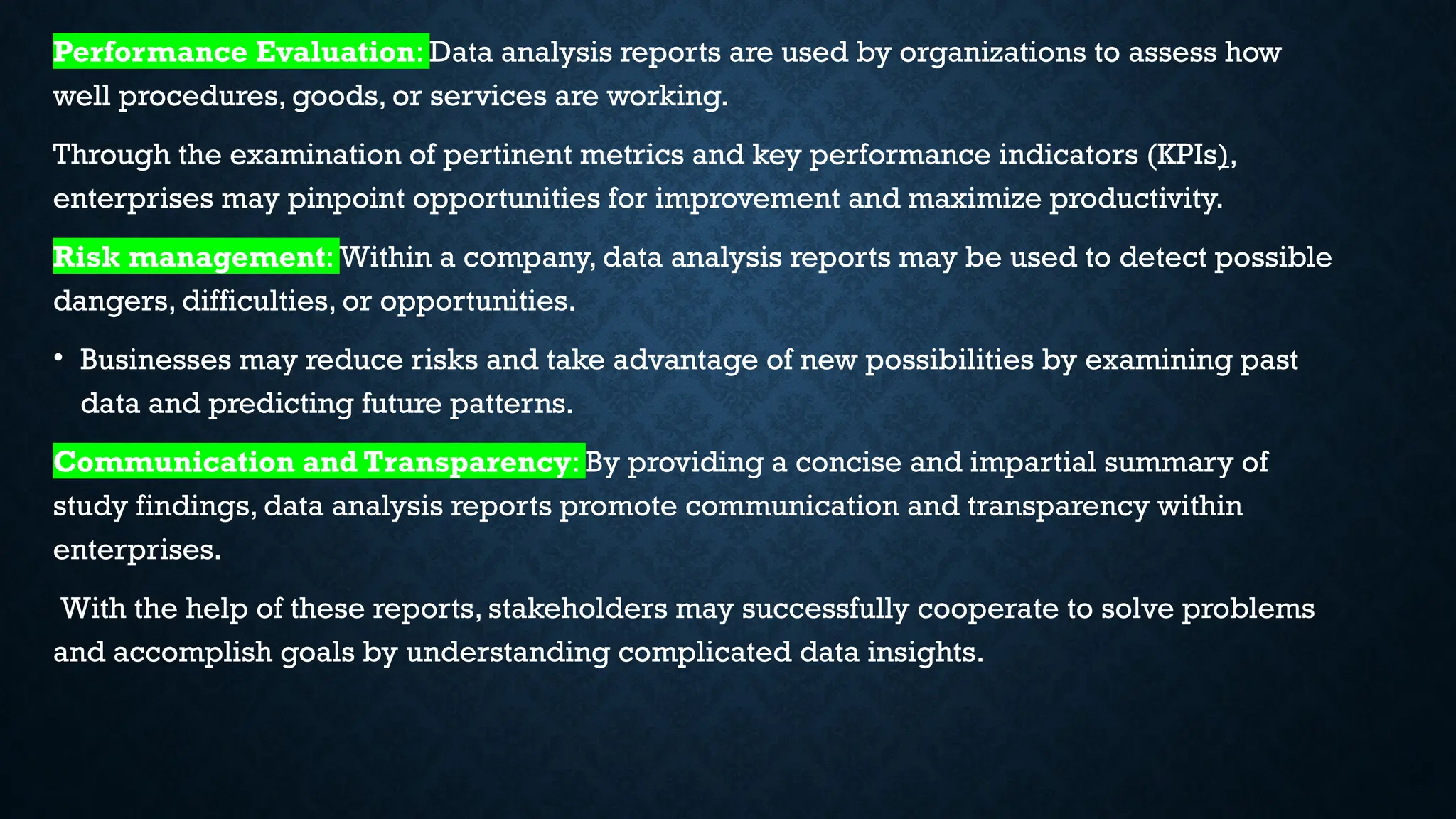 Performance Evaluation: Data analysis reports are used by organizations to assess how
well procedures, goods, or services are working.
Through the examination of pertinent metrics and key performance indicators (KPIs),
enterprises may pinpoint opportunities for improvement and maximize productivity.
Risk management: Within a company, data analysis reports may be used to detect possible
dangers, difficulties, or opportunities.
• Businesses may reduce risks and take advantage of new possibilities by examining past
data and predicting future patterns.
Communication and Transparency: By providing a concise and impartial summary of
study findings, data analysis reports promote communication and transparency within
enterprises.
With the help of these reports, stakeholders may successfully cooperate to solve problems
and accomplish goals by understanding complicated data insights.
 