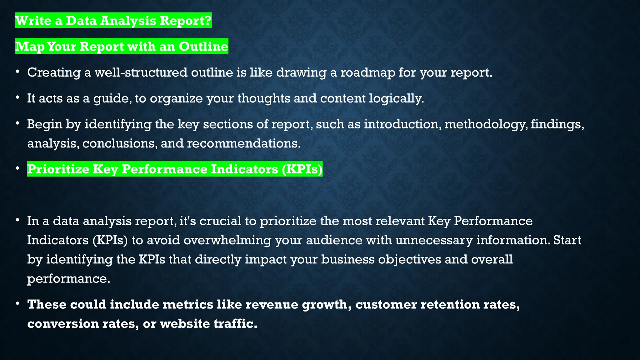 Write a Data Analysis Report?
MapYour Report with an Outline
• Creating a well-structured outline is like drawing a roadmap for your report.
• It acts as a guide, to organize your thoughts and content logically.
• Begin by identifying the key sections of report, such as introduction, methodology, findings,
analysis, conclusions, and recommendations.
• Prioritize Key Performance Indicators (KPIs)
• In a data analysis report, it's crucial to prioritize the most relevant Key Performance
Indicators (KPIs) to avoid overwhelming your audience with unnecessary information. Start
by identifying the KPIs that directly impact your business objectives and overall
performance.
• These could include metrics like revenue growth, customer retention rates,
conversion rates, or website traffic.
 