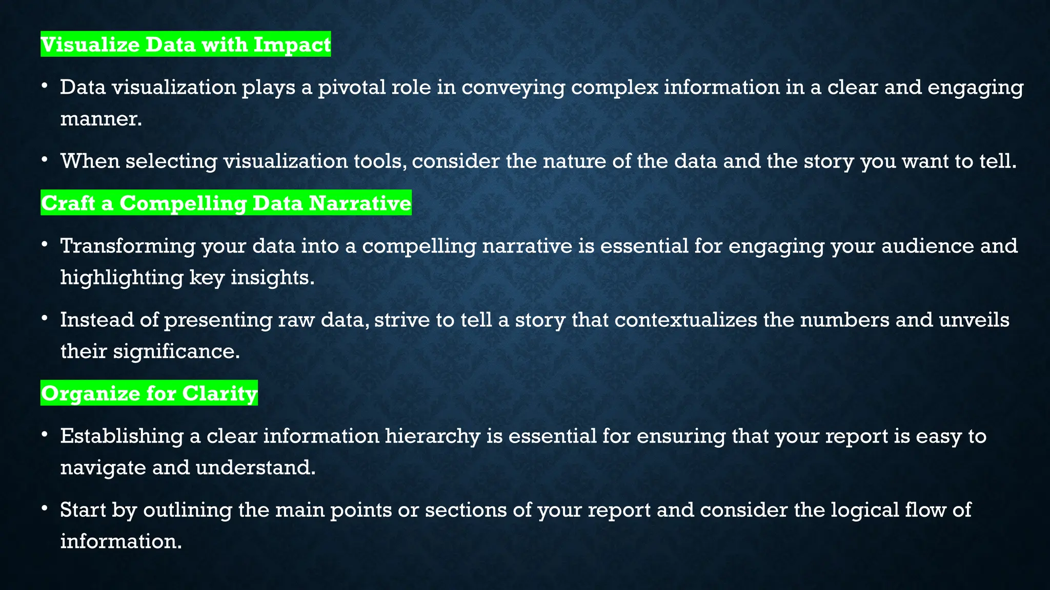 Visualize Data with Impact
• Data visualization plays a pivotal role in conveying complex information in a clear and engaging
manner.
• When selecting visualization tools, consider the nature of the data and the story you want to tell.
Craft a Compelling Data Narrative
• Transforming your data into a compelling narrative is essential for engaging your audience and
highlighting key insights.
• Instead of presenting raw data, strive to tell a story that contextualizes the numbers and unveils
their significance.
Organize for Clarity
• Establishing a clear information hierarchy is essential for ensuring that your report is easy to
navigate and understand.
• Start by outlining the main points or sections of your report and consider the logical flow of
information.
 