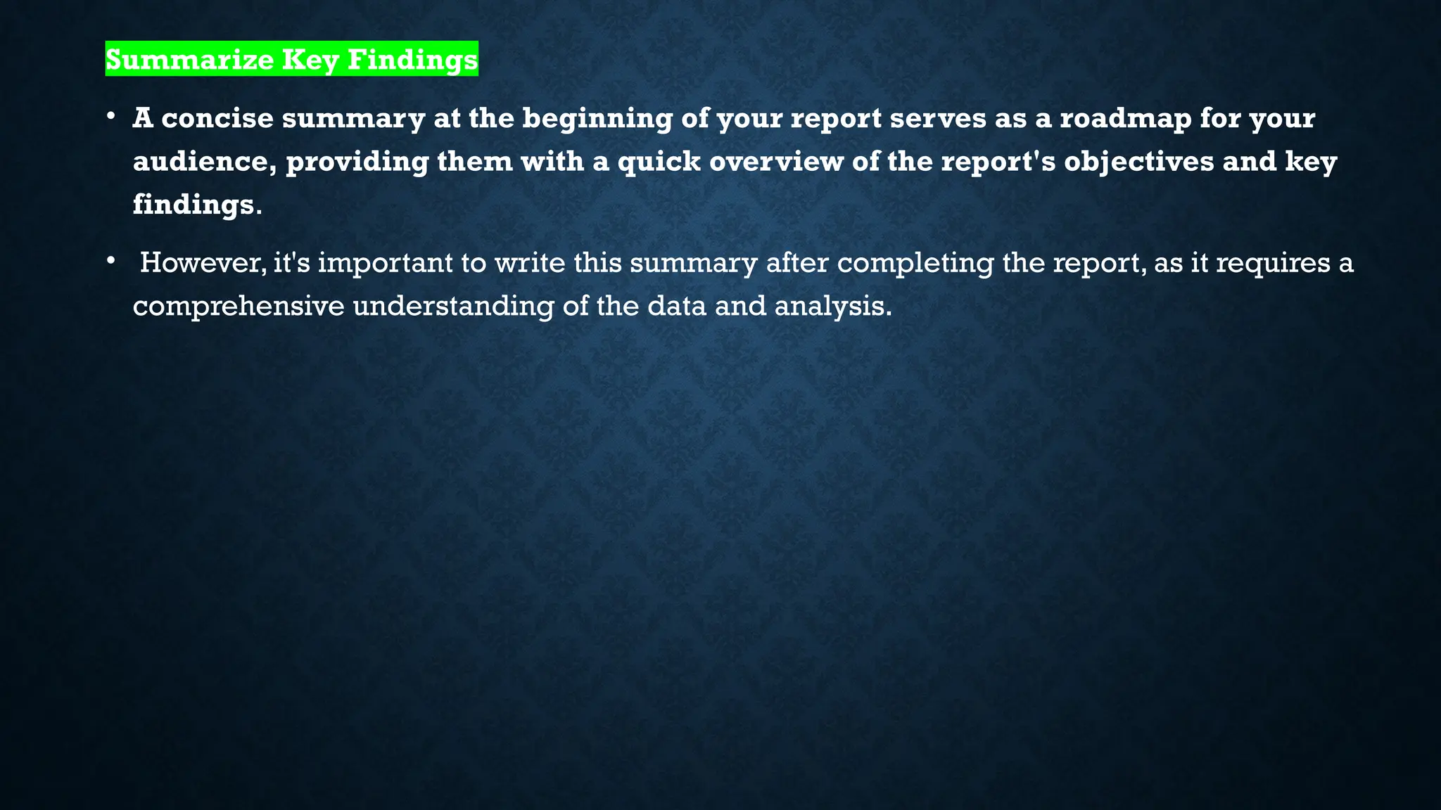 Summarize Key Findings
• A concise summary at the beginning of your report serves as a roadmap for your
audience, providing them with a quick overview of the report's objectives and key
findings.
• However, it's important to write this summary after completing the report, as it requires a
comprehensive understanding of the data and analysis.
 