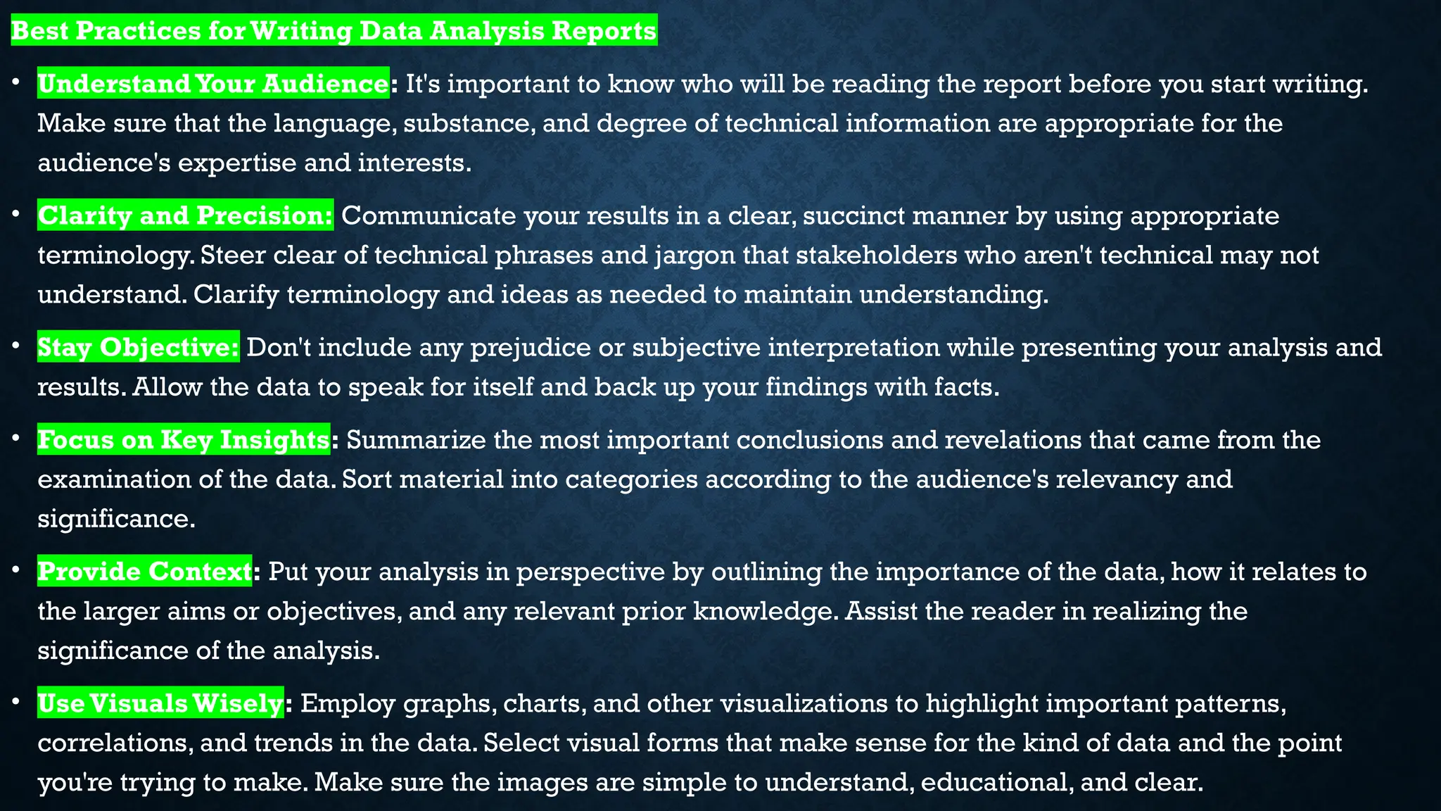 Best Practices forWriting Data Analysis Reports
• UnderstandYour Audience: It's important to know who will be reading the report before you start writing.
Make sure that the language, substance, and degree of technical information are appropriate for the
audience's expertise and interests.
• Clarity and Precision: Communicate your results in a clear, succinct manner by using appropriate
terminology. Steer clear of technical phrases and jargon that stakeholders who aren't technical may not
understand. Clarify terminology and ideas as needed to maintain understanding.
• Stay Objective: Don't include any prejudice or subjective interpretation while presenting your analysis and
results. Allow the data to speak for itself and back up your findings with facts.
• Focus on Key Insights: Summarize the most important conclusions and revelations that came from the
examination of the data. Sort material into categories according to the audience's relevancy and
significance.
• Provide Context: Put your analysis in perspective by outlining the importance of the data, how it relates to
the larger aims or objectives, and any relevant prior knowledge. Assist the reader in realizing the
significance of the analysis.
• UseVisualsWisely: Employ graphs, charts, and other visualizations to highlight important patterns,
correlations, and trends in the data. Select visual forms that make sense for the kind of data and the point
you're trying to make. Make sure the images are simple to understand, educational, and clear.
 