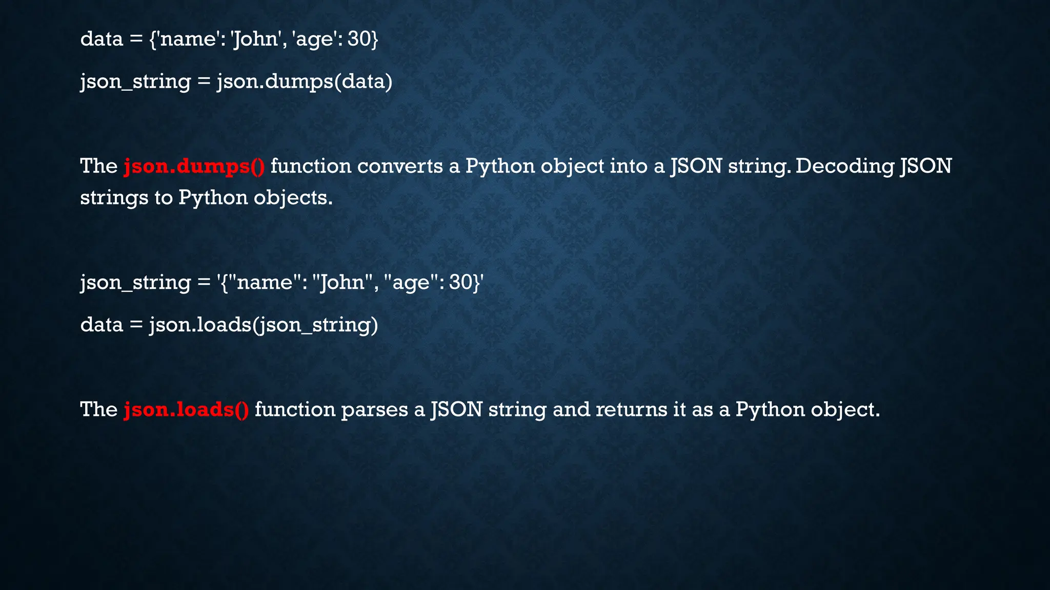data = {'name': 'John', 'age': 30}
json_string = json.dumps(data)
The json.dumps() function converts a Python object into a JSON string. Decoding JSON
strings to Python objects.
json_string = '{"name": "John", "age": 30}'
data = json.loads(json_string)
The json.loads() function parses a JSON string and returns it as a Python object.
 