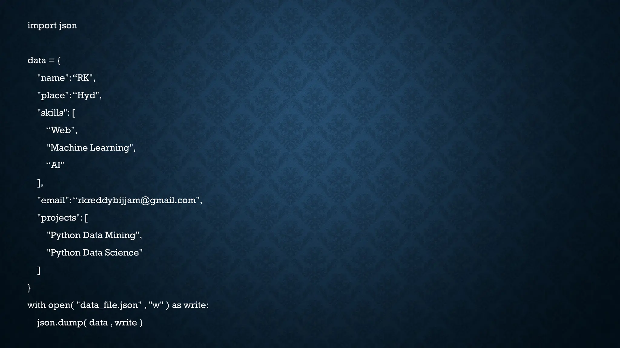 import json
data = {
"name":“RK",
"place":“Hyd",
"skills": [
“Web",
"Machine Learning",
“AI"
],
"email":“rkreddybijjam@gmail.com",
"projects": [
"Python Data Mining",
"Python Data Science"
]
}
with open( "data_file.json" , "w" ) as write:
json.dump( data , write )
 