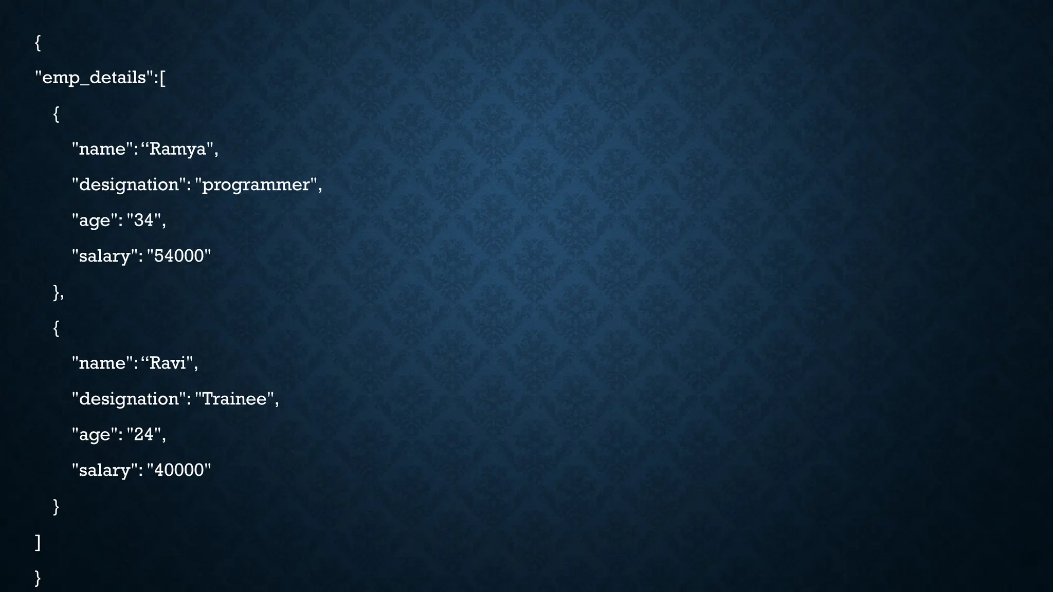 {
"emp_details":[
{
"name":“Ramya",
"designation": "programmer",
"age": "34",
"salary": "54000"
},
{
"name":“Ravi",
"designation": "Trainee",
"age": "24",
"salary": "40000"
}
]
}
 