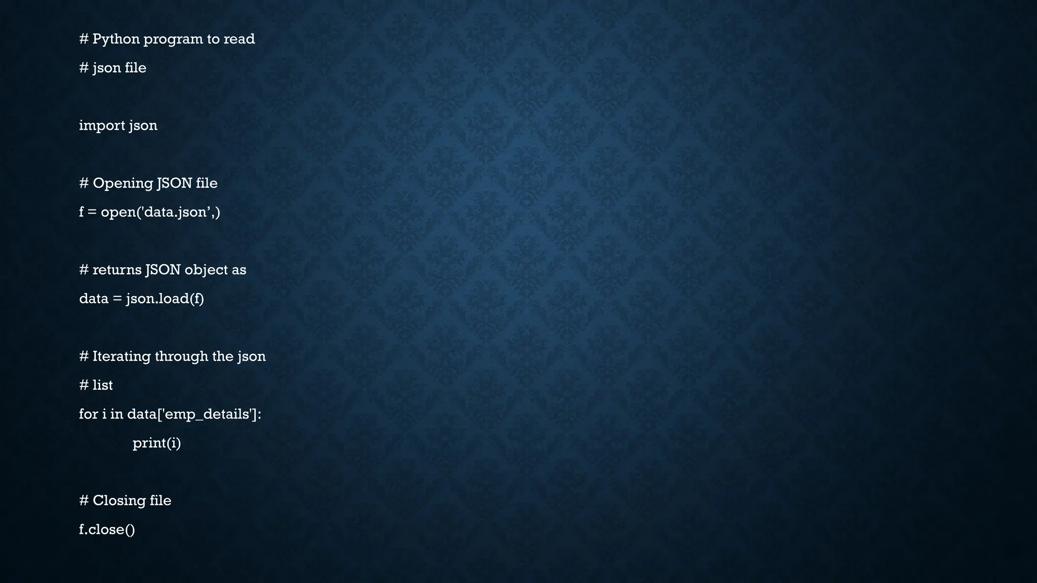 # Python program to read
# json file
import json
# Opening JSON file
f = open('data.json’,)
# returns JSON object as
data = json.load(f)
# Iterating through the json
# list
for i in data['emp_details']:
print(i)
# Closing file
f.close()
 