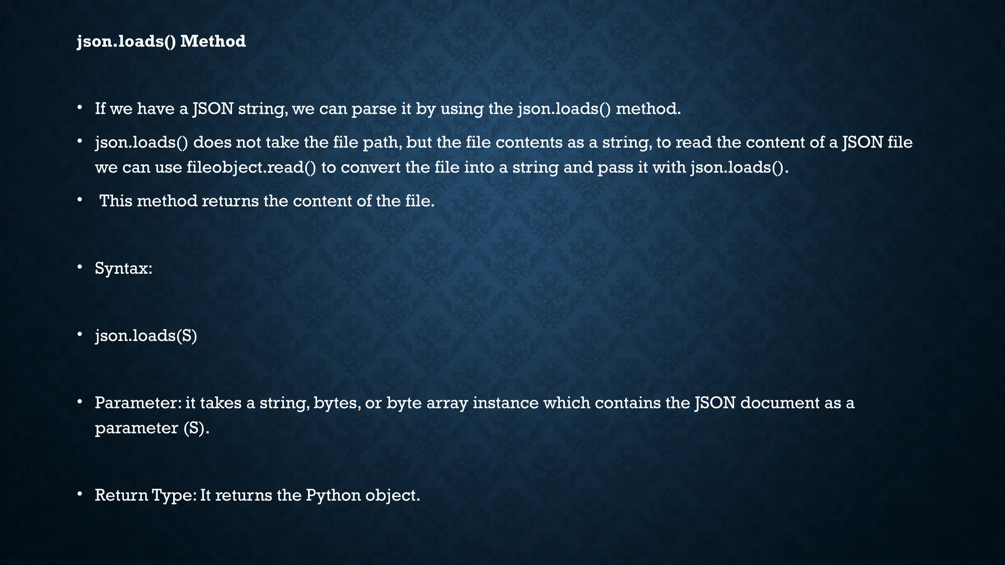 json.loads() Method
• If we have a JSON string, we can parse it by using the json.loads() method.
• json.loads() does not take the file path, but the file contents as a string, to read the content of a JSON file
we can use fileobject.read() to convert the file into a string and pass it with json.loads().
• This method returns the content of the file.
• Syntax:
• json.loads(S)
• Parameter: it takes a string, bytes, or byte array instance which contains the JSON document as a
parameter (S).
• Return Type: It returns the Python object.
 