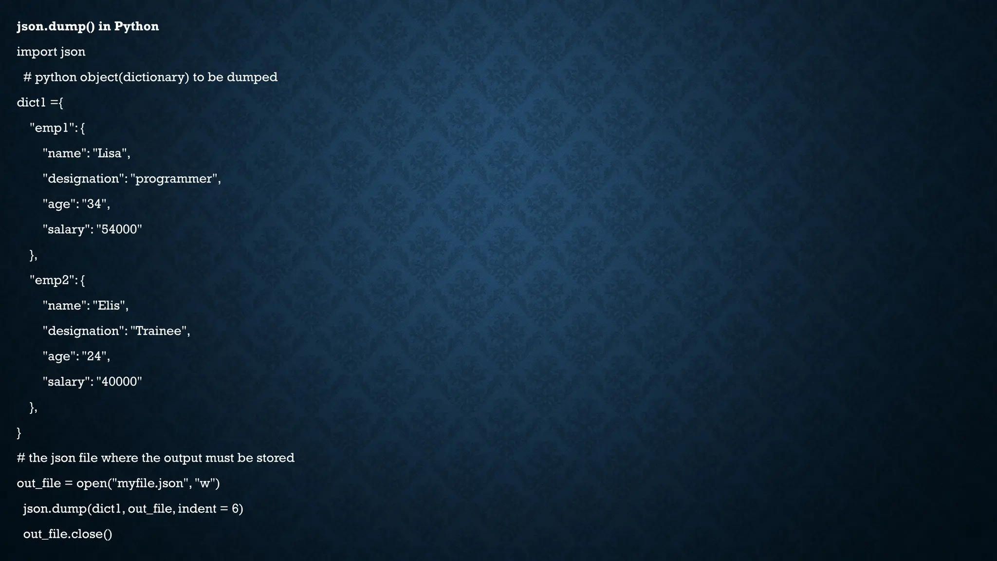 json.dump() in Python
import json
# python object(dictionary) to be dumped
dict1 ={
"emp1": {
"name": "Lisa",
"designation": "programmer",
"age": "34",
"salary": "54000"
},
"emp2": {
"name": "Elis",
"designation": "Trainee",
"age": "24",
"salary": "40000"
},
}
# the json file where the output must be stored
out_file = open("myfile.json", "w")
json.dump(dict1, out_file, indent = 6)
out_file.close()
 