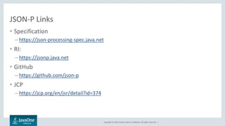 Copyright © 2016, Oracle and/or its affiliates. All rights reserved. |
JSON-P Links
• Specification
– https://json-processing-spec.java.net
• RI:
– https://jsonp.java.net
• GitHub
– https://github.com/json-p
• JCP
– https://jcp.org/en/jsr/detail?id=374
 