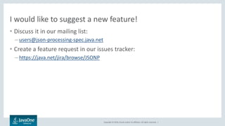 Copyright © 2016, Oracle and/or its affiliates. All rights reserved. |
I would like to suggest a new feature!
• Discuss it in our mailing list:
– users@json-processing-spec.java.net
• Create a feature request in our issues tracker:
– https://java.net/jira/browse/JSONP
 