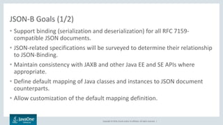 Copyright © 2016, Oracle and/or its affiliates. All rights reserved. |
JSON-B Goals (1/2)
• Support binding (serialization and deserialization) for all RFC 7159-
compatible JSON documents.
• JSON-related specifications will be surveyed to determine their relationship
to JSON-Binding.
• Maintain consistency with JAXB and other Java EE and SE APIs where
appropriate.
• Define default mapping of Java classes and instances to JSON document
counterparts.
• Allow customization of the default mapping definition.
 