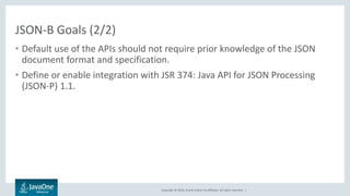 Copyright © 2016, Oracle and/or its affiliates. All rights reserved. |
JSON-B Goals (2/2)
• Default use of the APIs should not require prior knowledge of the JSON
document format and specification.
• Define or enable integration with JSR 374: Java API for JSON Processing
(JSON-P) 1.1.
 