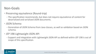 Copyright © 2016, Oracle and/or its affiliates. All rights reserved. |
Non-Goals
• Preserving equivalence (Round-trip)
– The specification recommends, but does not require equivalence of content for
deserialized and serialized JSON documents.
• JSON Schema
– Generation of JSON Schema from Java classes, as well as validation based on JSON
schema.
• JEP 198 Lightweight JSON API
– Support and integration with Lightweight JSON API as defined within JEP 198 is out of
scope of this specification.
 