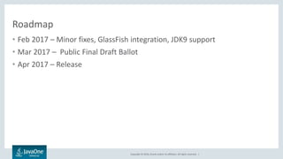 Copyright © 2016, Oracle and/or its affiliates. All rights reserved. |
Roadmap
• Feb 2017 – Minor fixes, GlassFish integration, JDK9 support
• Mar 2017 – Public Final Draft Ballot
• Apr 2017 – Release
 