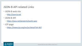 Copyright © 2016, Oracle and/or its affiliates. All rights reserved. |
JSON-B API related Links
• JSON-B web site
– http://json-b.net
• JSON-B API
– https://java.net/projects/jsonb-spec
• JCP page
– https://www.jcp.org/en/jsr/detail?id=367
 