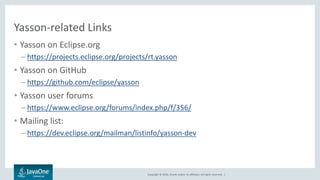 Copyright © 2016, Oracle and/or its affiliates. All rights reserved. |
Yasson-related Links
• Yasson on Eclipse.org
– https://projects.eclipse.org/projects/rt.yasson
• Yasson on GitHub
– https://github.com/eclipse/yasson
• Yasson user forums
– https://www.eclipse.org/forums/index.php/f/356/
• Mailing list:
– https://dev.eclipse.org/mailman/listinfo/yasson-dev
 