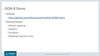 Copyright © 2016, Oracle and/or its affiliates. All rights reserved. |
JSON-B Demo
• GitHub
– https://github.com/m0mus/JavaOne2016-JSONB-Demo
• Demonstrates
– Default mapping
– Adapters
– Serializers
– Mapping of generic class
 