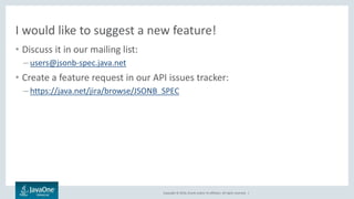 Copyright © 2016, Oracle and/or its affiliates. All rights reserved. |
I would like to suggest a new feature!
• Discuss it in our mailing list:
– users@jsonb-spec.java.net
• Create a feature request in our API issues tracker:
– https://java.net/jira/browse/JSONB_SPEC
 