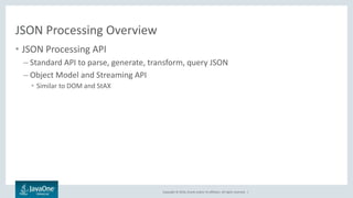 Copyright © 2016, Oracle and/or its affiliates. All rights reserved. |
JSON Processing Overview
• JSON Processing API
– Standard API to parse, generate, transform, query JSON
– Object Model and Streaming API
• Similar to DOM and StAX
 