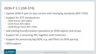 Copyright © 2016, Oracle and/or its affiliates. All rights reserved. |
JSON-P 1.1 (JSR-374)
• Update JSON-P spec to stay current with emerging standards (RFC 7159)
• Support for IETF standards on
– JSON Pointer (RFC 6901)
– JSON Patch (RFC 6902)
– JSON Merge Patch (RFC 7396)
• Add editing/transformation operations to JSON objects and arrays
• Support for a streaming API, together with Collectors
• Support for processing big JSON, e.g. add filters to JSON parsing
• JDK9 support
 