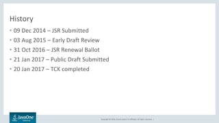 Copyright © 2016, Oracle and/or its affiliates. All rights reserved. |
History
• 09 Dec 2014 – JSR Submitted
• 03 Aug 2015 – Early Draft Review
• 31 Oct 2016 – JSR Renewal Ballot
• 21 Jan 2017 – Public Draft Submitted
• 20 Jan 2017 – TCK completed
 