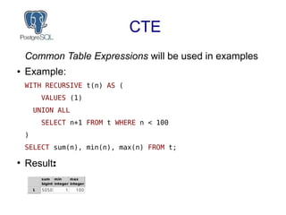 CTE
Common Table Expressions will be used in examples
● Example:
WITH RECURSIVE t(n) AS (
VALUES (1)
UNION ALL
SELECT n+1 FROM t WHERE n < 100
)
SELECT sum(n), min(n), max(n) FROM t;
●
Result:
 