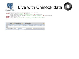 Live with Chinook data
-- SELECT some data from that VIEW using JSON methods
SELECT artist_data->>'artist' AS artist
, artist_data#>'{albums, 1, album_title}' AS album_title
, jsonb_pretty(artist_data#>'{albums, 1, album_tracks}') AS album_tracks
FROM v_json_artist_data
WHERE artist_data->'albums' @> '[{"album_title":"Miles Ahead"}]'
;
 