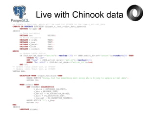 Live with Chinook data
-- Create a function, which will be used for UPDATE on the view v_artrist_data
CREATE OR REPLACE FUNCTION trigger_v_json_artist_data_update()
RETURNS trigger AS
$BODY$
-- Data variables
DECLARE rec RECORD;
-- Error variables
DECLARE v_state TEXT;
DECLARE v_msg TEXT;
DECLARE v_detail TEXT;
DECLARE v_hint TEXT;
DECLARE v_context TEXT;
BEGIN
-- Update table Artist
IF (OLD.artist_data->>'artist')::varchar(120) <> (NEW.artist_data->>'artist')::varchar(120) THEN
UPDATE "Artist"
SET "Name" = (NEW.artist_data->>'artist')::varchar(120)
WHERE "ArtistId" = (OLD.artist_data->>'artist_id')::int;
END IF;
-- Update table Album with an UPSERT
-- Update table Track with an UPSERT
RETURN NEW;
EXCEPTION WHEN unique_violation THEN
RAISE NOTICE 'Sorry, but the something went wrong while trying to update artist data';
RETURN OLD;
WHEN others THEN
GET STACKED DIAGNOSTICS
v_state = RETURNED_SQLSTATE,
v_msg = MESSAGE_TEXT,
v_detail = PG_EXCEPTION_DETAIL,
v_hint = PG_EXCEPTION_HINT,
v_context = PG_EXCEPTION_CONTEXT;
RAISE NOTICE '%', v_msg;
RETURN OLD;
END;
$BODY$
LANGUAGE plpgsql;
 