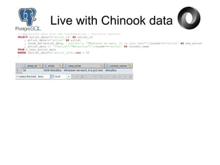 -- Manipulate data with the concatenating / overwrite operator
SELECT artist_data->>'artist_id' AS artist_id
, artist_data->>'artist' AS artist
, jsonb_set(artist_data, '{artist}', '"Whatever we want, it is just text"'::jsonb)->>'artist' AS new_artist
, artist_data || '{"artist":"Metallica"}'::jsonb->>'artist' AS correct_name
FROM v_json_artist_data
WHERE (artist_data->>'artist_id')::int = 50
;
Live with Chinook data
 