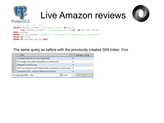 Live Amazon reviews
-- Select data with JSON
SELECT review_jsonb#>> '{product,title}' AS title
, avg((review_jsonb#>> '{review,rating}')::int) AS average_rating
FROM reviews
WHERE review_jsonb@>'{"product": {"category": "Sheet Music & Scores"}}'
GROUP BY title
ORDER BY average_rating DESC
;
The same query as before with the previously created GIN Index: 7ms
 
