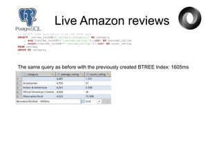Live Amazon reviews
-- SELECT some statistics from the JSON data
SELECT review_jsonb#>>'{product,category}' AS category
, avg((review_jsonb#>>'{review,rating}')::int) AS average_rating
, count((review_jsonb#>>'{review,rating}')::int) AS count_rating
FROM reviews
GROUP BY category
;
The same query as before with the previously created BTREE Index: 1605ms
 
