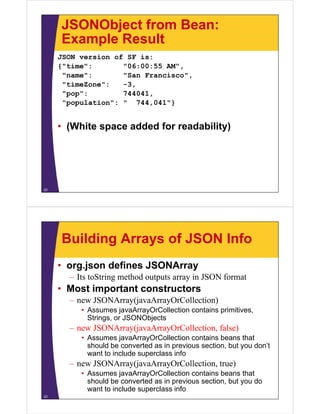 JSONObject from Bean:
Example ResultExample Result
JSON version of SF is:
{"time": "06:00:55 AM"{"time": "06:00:55 AM",
"name": "San Francisco",
"timeZone": -3,
"pop": 744041,
"population": " 744,041"}
• (White space added for readability)
22
Building Arrays of JSON Info
• org.json defines JSONArray
– Its toString method outputs array in JSON format
• Most important constructors
JSONA (j A O C ll i )– new JSONArray(javaArrayOrCollection)
• Assumes javaArrayOrCollection contains primitives,
Strings, or JSONObjects
– new JSONArray(javaArrayOrCollection, false)
• Assumes javaArrayOrCollection contains beans that
should be converted as in previous section, but you don’tp , y
want to include superclass info
– new JSONArray(javaArrayOrCollection, true)
• Assumes javaArrayOrCollection contains beans that• Assumes javaArrayOrCollection contains beans that
should be converted as in previous section, but you do
want to include superclass info
23
 