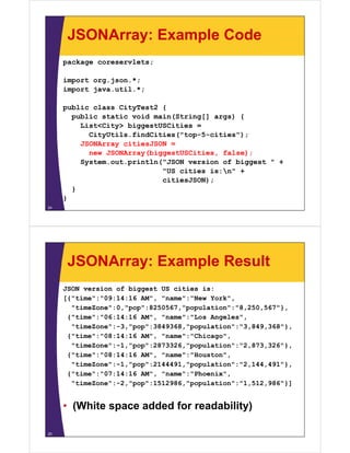 JSONArray: Example Code
package coreservlets;
import org.json.*;
import java.util.*;
public class CityTest2 {
public static void main(String[] args) {
List<City> biggestUSCities =List<City> biggestUSCities
CityUtils.findCities("top-5-cities");
JSONArray citiesJSON =
new JSONArray(biggestUSCities, false);e JSO ay(b ggestUSC t es, a se);
System.out.println("JSON version of biggest " +
"US cities is:n" +
citiesJSON););
}
}
24
JSONArray: Example Result
JSON version of biggest US cities is:
[{"time":"09:14:16 AM" "name":"New York"[{"time":"09:14:16 AM", "name":"New York",
"timeZone":0,"pop":8250567,"population":"8,250,567"},
{"time":"06:14:16 AM", "name":"Los Angeles",
"timeZone": 3 "pop":3849368 "population":"3 849 368"}"timeZone":-3,"pop":3849368,"population":"3,849,368"},
{"time":"08:14:16 AM", "name":"Chicago",
"timeZone":-1,"pop":2873326,"population":"2,873,326"},
{"ti " "08 14 16 AM" " " "H t "{"time":"08:14:16 AM", "name":"Houston",
"timeZone":-1,"pop":2144491,"population":"2,144,491"},
{"time":"07:14:16 AM", "name":"Phoenix",
"ti Z " 2 " " 1512986 " l ti " "1 512 986"}]"timeZone":-2,"pop":1512986,"population":"1,512,986"}]
• (White space added for readability)(White space added for readability)
25
 