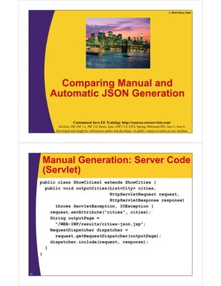 © 2010 Marty Hall
C i M l dComparing Manual and
Automatic JSON Generation
Customized Java EE Training: http://courses.coreservlets.com/
Servlets, JSP, JSF 1.x, JSF 2.0, Struts, Ajax, GWT 2.0, GXT, Spring, Hibernate/JPA, Java 5, Java 6.
Developed and taught by well-known author and developer. At public venues or onsite at your location.26
Manual Generation: Server Code
(Servlet)(Servlet)
public class ShowCities1 extends ShowCities {
public void outputCities(List<City> citiespublic void outputCities(List<City> cities,
HttpServletRequest request,
HttpServletResponse response)
throws ServletException IOException {throws ServletException, IOException {
request.setAttribute("cities", cities);
String outputPage =
"/WEB INF/ lt / iti j j ""/WEB-INF/results/cities-json.jsp";
RequestDispatcher dispatcher =
request.getRequestDispatcher(outputPage);
di t h i l d ( t )dispatcher.include(request, response);
}
}
27
 