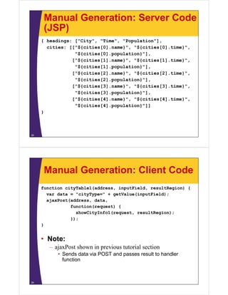 Manual Generation: Server Code
(JSP)(JSP)
{ headings: ["City", "Time", "Population"],
cities: [["${cities[0] name}" "${cities[0] time}"cities: [["${cities[0].name}", "${cities[0].time}",
"${cities[0].population}"],
["${cities[1].name}", "${cities[1].time}",
"${cities[1].population}"],
["${cities[2].name}", "${cities[2].time}",
"${cities[2].population}"],
["${cities[3].name}", "${cities[3].time}",
"${cities[3].population}"],
["${cities[4].name}", "${cities[4].time}",[ ${ [ ] } , ${ [ ] } ,
"${cities[4].population}"]]
}
28
Manual Generation: Client Code
function cityTable1(address, inputField, resultRegion) {
var data = "cityType=" + getValue(inputField);var data = "cityType=" + getValue(inputField);
ajaxPost(address, data,
function(request) {
showCityInfo1(request resultRegion);showCityInfo1(request, resultRegion);
});
}
• Note:
– ajaxPost shown in previous tutorial sectionajaxPost shown in previous tutorial section
• Sends data via POST and passes result to handler
function
29
 