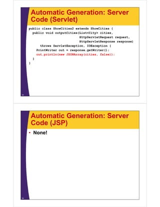 Automatic Generation: Server
Code (Servlet)Code (Servlet)
public class ShowCities2 extends ShowCities {
public void outputCities(List<City> citiespublic void outputCities(List<City> cities,
HttpServletRequest request,
HttpServletResponse response)
throws ServletException IOException {throws ServletException, IOException {
PrintWriter out = response.getWriter();
out.println(new JSONArray(cities, false));
}}
}
34
Automatic Generation: Server
Code (JSP)Code (JSP)
• None!
35
 
