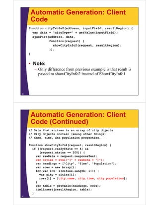 Automatic Generation: Client
CodeCode
function cityTable2(address, inputField, resultRegion) {
var data = "cityType=" + getValue(inputField);var data = "cityType=" + getValue(inputField);
ajaxPost(address, data,
function(request) {
showCityInfo2(request resultRegion);showCityInfo2(request, resultRegion);
});
}
• Note:
– Only difference from previous example is that result isOnly difference from previous example is that result is
passed to showCityInfo2 instead of ShowCityInfo1
36
Automatic Generation: Client
Code (Continued)Code (Continued)
// Data that arrives is an array of city objects.
// City objects contain (among other things)// City objects contain (among other things)
// name, time, and population properties.
function showCityInfo2(request, resultRegion) {
if ((request.readyState == 4) &&
(request.status == 200)) {
var rawData = request.responseText;
var cities = eval("(" + rawData + ")");var cities = eval( ( + rawData + ) );
var headings = ["City", "Time", "Population"];
var rows = new Array();
for(var i=0; i<cities.length; i++) {
var city = cities[i];
rows[i] = [city.name, city.time, city.population];
}
t bl tT bl (h di )var table = getTable(headings, rows);
htmlInsert(resultRegion, table);
}
}37
 