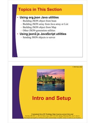 Topics in This Section
• Using org.json Java utilities
– Building JSON object from bean
– Building JSON array from Java array or List
Building JSON object from Map– Building JSON object from Map
– Other JSON-generation utilities
• Using json2.js JavaScript utilitiesUsing json2.js JavaScript utilities
– Sending JSON objects to server
4
© 2010 Marty Hall
Intro and Setup
Customized Java EE Training: http://courses.coreservlets.com/
Servlets, JSP, JSF 1.x, JSF 2.0, Struts, Ajax, GWT 2.0, GXT, Spring, Hibernate/JPA, Java 5, Java 6.
Developed and taught by well-known author and developer. At public venues or onsite at your location.
 