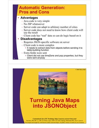 Automatic Generation:
Pros and ConsPros and Cons
• Advantages
J d i i l– Java code is very simple
– No JSP whatsoever
– Server code can adapt to arbitrary number of citiesp y
– Server code does not need to know how client code will
use the result
– Client code has “real” data so can do logic based on itClient code has real data so can do logic based on it
• Disadvantages
– Requires JSON-specific software on server
– Client code is more complex
• It needs to extract data from objects before sending it to
table-building function
– Extra fields were sent
• Client did not use timeZone and pop properties, but they
were sent anyway40
© 2010 Marty Hall
Turning Java MapsTurning Java Maps
into JSONObjectj
Customized Java EE Training: http://courses.coreservlets.com/
Servlets, JSP, JSF 1.x, JSF 2.0, Struts, Ajax, GWT 2.0, GXT, Spring, Hibernate/JPA, Java 5, Java 6.
Developed and taught by well-known author and developer. At public venues or onsite at your location.
 