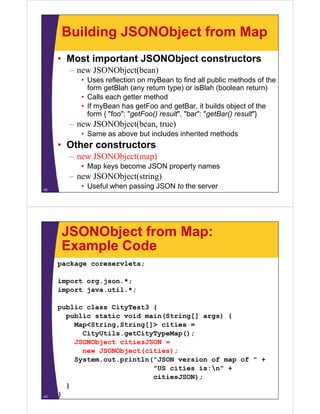 Building JSONObject from Map
• Most important JSONObject constructors
– new JSONObject(bean)
• Uses reflection on myBean to find all public methods of the
form getBlah (any return type) or isBlah (boolean return)g ( y yp ) ( )
• Calls each getter method
• If myBean has getFoo and getBar, it builds object of the
form { "foo": "getFoo() result", "bar": "getBar() result"}form { foo : getFoo() result , bar : getBar() result }
– new JSONObject(bean, true)
• Same as above but includes inherited methods
Oth t t• Other constructors
– new JSONObject(map)
• Map keys become JSON property namesMap keys become JSON property names
– new JSONObject(string)
• Useful when passing JSON to the server42
JSONObject from Map:
Example CodeExample Code
package coreservlets;
import org.json.*;
import java.util.*;
public class CityTest3 {
public static void main(String[] args) {
M <St i St i []> itiMap<String,String[]> cities =
CityUtils.getCityTypeMap();
JSONObject citiesJSON =
( )new JSONObject(cities);
System.out.println("JSON version of map of " +
"US cities is:n" +
citiesJSON);
}
}43
 