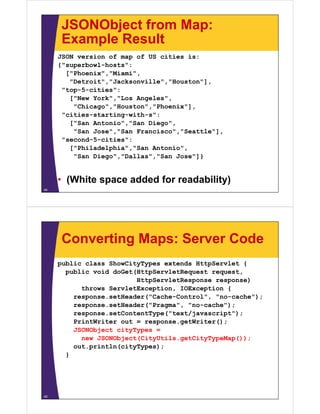 JSONObject from Map:
Example ResultExample Result
JSON version of map of US cities is:
{"superbowl-hosts":{ superbowl hosts :
["Phoenix","Miami",
"Detroit","Jacksonville","Houston"],
"top-5-cities":top 5 cities :
["New York","Los Angeles",
"Chicago","Houston","Phoenix"],
"cities-starting-with-s":cities starting with s :
["San Antonio","San Diego",
"San Jose","San Francisco","Seattle"],
"second-5-cities":seco d 5 c t es :
["Philadelphia","San Antonio",
"San Diego","Dallas","San Jose"]}
• (White space added for readability)
44
Converting Maps: Server Code
public class ShowCityTypes extends HttpServlet {
public void doGet(HttpServletRequest requestpublic void doGet(HttpServletRequest request,
HttpServletResponse response)
throws ServletException, IOException {
response setHeader("Cache-Control" "no-cache");response.setHeader( Cache Control , no cache );
response.setHeader("Pragma", "no-cache");
response.setContentType("text/javascript");
PrintWriter out = response.getWriter();PrintWriter out response.getWriter();
JSONObject cityTypes =
new JSONObject(CityUtils.getCityTypeMap());
out.println(cityTypes);out.p t (c ty ypes);
}
45
 