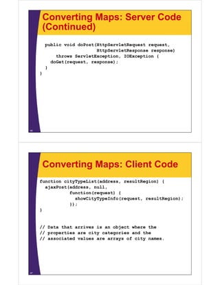 Converting Maps: Server Code
(Continued)(Continued)
public void doPost(HttpServletRequest requestpublic void doPost(HttpServletRequest request,
HttpServletResponse response)
throws ServletException, IOException {
doGet(request response);doGet(request, response);
}
}
46
Converting Maps: Client Code
function cityTypeList(address, resultRegion) {
ajaxPost(address nullajaxPost(address, null,
function(request) {
showCityTypeInfo(request, resultRegion);
});});
}
// Data that arrives is an object where the
// properties are city categories and the
// associated values are arrays of city names.// assoc ated a ues a e a ays o c ty a es.
47
 