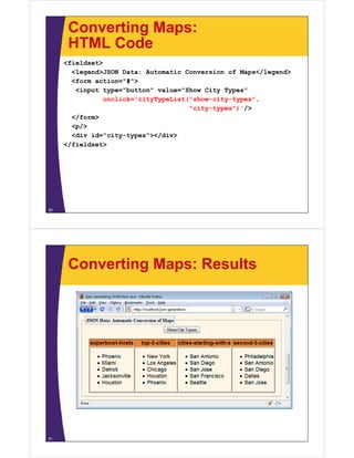 Converting Maps:
HTML CodeHTML Code
<fieldset>
<legend>JSON Data: Automatic Conversion of Maps</legend><legend>JSON Data: Automatic Conversion of Maps</legend>
<form action="#">
<input type="button" value="Show City Types"
onclick='cityTypeList("show-city-types",onclick cityTypeList( show city types ,
"city-types")'/>
</form>
<p/>p/
<div id="city-types"></div>
</fieldset>
50
Converting Maps: Results
51
 