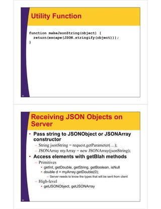 Utility Function
function makeJsonString(object) {function makeJsonString(object) {
return(escape(JSON.stringify(object)));
}
54
Receiving JSON Objects on
ServerServer
• Pass string to JSONObject or JSONArray
constructor
– String jsonString = request.getParameter(…);
JSONArray myArray = new JSONArray(jsonString);– JSONArray myArray = new JSONArray(jsonString);
• Access elements with getBlah methods
– PrimitivesPrimitives
• getInt, getDouble, getString, getBoolean, isNull
• double d = myArray.getDouble(0);
S d t k th t th t ill b t f li t– Server needs to know the types that will be sent from client
– High-level
• getJSONObject, getJSONArray
55
 