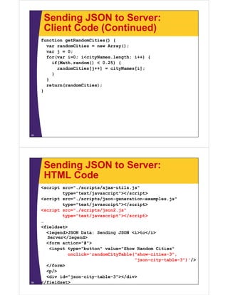 Sending JSON to Server:
Client Code (Continued)Client Code (Continued)
function getRandomCities() {
var randomCities = new Array();var randomCities new Array();
var j = 0;
for(var i=0; i<cityNames.length; i++) {
if(Math.random() < 0.25) {( () ) {
randomCities[j++] = cityNames[i];
}
}
return(randomCities);
}
58
Sending JSON to Server:
HTML CodeHTML Code
<script src="./scripts/ajax-utils.js"
type="text/javascript"></script>type text/javascript ></script>
<script src="./scripts/json-generation-examples.js"
type="text/javascript"></script>
<script src="./scripts/json2.js"p p j j
type="text/javascript"></script>
…
<fieldset>
<legend>JSON Data: Sending JSON <i>to</i>
Server</legend>
<form action="#">
<input type="button" value="Show Random Cities"<input type="button" value="Show Random Cities"
onclick='randomCityTable("show-cities-3",
"json-city-table-3")'/>
</form></form>
<p/>
<div id="json-city-table-3"></div>
</fieldset>59
 