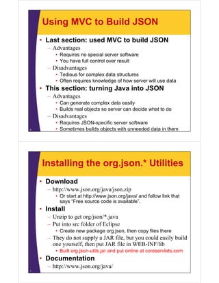 Using MVC to Build JSON
• Last section: used MVC to build JSON
– Advantages
• Requires no special server software
• You have full control over resultYou have full control over result
– Disadvantages
• Tedious for complex data structures
Oft i k l d f h ill d t• Often requires knowledge of how server will use data
• This section: turning Java into JSON
– AdvantagesAdvantages
• Can generate complex data easily
• Builds real objects so server can decide what to do
Di d– Disadvantages
• Requires JSON-specific server software
• Sometimes builds objects with unneeded data in them6
Installing the org.json.* Utilities
• Download
– http://www.json.org/java/json.zip
• Or start at http://www.json.org/java/ and follow link that
says “Free source code is available”.y
• Install
– Unzip to get org/json/*.java
– Put into src folder of Eclipse
• Create new package org.json, then copy files there
– They do not supply a JAR file but you could easily build– They do not supply a JAR file, but you could easily build
one yourself, then put JAR file in WEB-INF/lib
• Built org.json-utils.jar and put online at coreservlets.com
• Documentation
– http://www.json.org/java/
7
 
