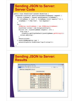 Sending JSON to Server:
Server CodeServer Code
public class ShowCities3 extends ShowCities {
protected List<City> getCities(HttpServletRequest request) {p y g ( p q q ) {
String cityNames = request.getParameter("cityNames");
if ((cityNames == null) || (cityNames.trim().equals(""))) {
cityNames = "['New York', 'Los Angeles]";
}
try {
JSONArray jsonCityNames = new JSONArray(cityNames);
List<City> cities = new ArrayList<City>();st C ty c t es e ay st C ty ();
for(int i=0; i<jsonCityNames.length(); i++) {
City city =
CityUtils.getCityOrDefault(jsonCityNames.getString(i));
cities.add(city);
}
return(cities);
} catch(JSONException jse) {} catch(JSONException jse) {
return(CityUtils.findCities("top-5-cities"));
}
}60
Sending JSON to Server:
ResultsResults
61
 