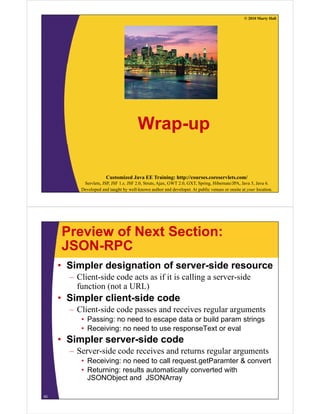 © 2010 Marty Hall
Wrap-up
Customized Java EE Training: http://courses.coreservlets.com/
Servlets, JSP, JSF 1.x, JSF 2.0, Struts, Ajax, GWT 2.0, GXT, Spring, Hibernate/JPA, Java 5, Java 6.
Developed and taught by well-known author and developer. At public venues or onsite at your location.
Preview of Next Section:
JSON-RPCJSON-RPC
• Simpler designation of server-side resource
– Client-side code acts as if it is calling a server-side
function (not a URL)
• Simpler client side code• Simpler client-side code
– Client-side code passes and receives regular arguments
• Passing: no need to escape data or build param stringsg p p g
• Receiving: no need to use responseText or eval
• Simpler server-side code
S id d i d l– Server-side code receives and returns regular arguments
• Receiving: no need to call request.getParamter & convert
• Returning: results automatically converted with
JSONObject and JSONArray
63
 