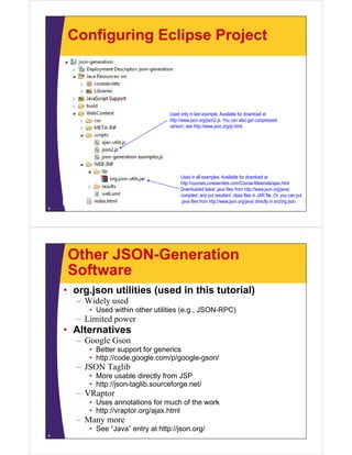 Configuring Eclipse Project
Used only in last example. Available for download at
http://www.json.org/json2.js. You can also get compressed
version; see http://www.json.org/js.html.version; see http://www.json.org/js.html.
Used in all examples. Available for download at
http://courses coreservlets com/Course-Materials/ajax html
8
http://courses.coreservlets.com/Course-Materials/ajax.html
Downloaded latest .java files from http://www.json.org/java/,
compiled, and put resultant .class files in JAR file. Or, you can put
.java files from http://www.json.org/java/ directly in src/org.json.
Other JSON-Generation
SoftwareSoftware
• org.json utilities (used in this tutorial)
Wid l d– Widely used
• Used within other utilities (e.g., JSON-RPC)
– Limited power
Alt ti• Alternatives
– Google Gson
• Better support for generics
htt // d l / / l /• http://code.google.com/p/google-gson/
– JSON Taglib
• More usable directly from JSP
http://json taglib sourceforge net/• http://json-taglib.sourceforge.net/
– VRaptor
• Uses annotations for much of the work
• http://vraptor org/ajax html• http://vraptor.org/ajax.html
– Many more
• See “Java” entry at http://json.org/
9
 