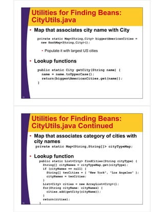 Utilities for Finding Beans:
CityUtils javaCityUtils.java
• Map that associates city name with City
private static Map<String,City> biggestAmericanCities =
new HashMap<String,City>();
• Populate it with largest US cities
L k f ti• Lookup functions
public static City getCity(String name) {
name = name.toUpperCase();
return(biggestAmericanCities.get(name));
}
12
Utilities for Finding Beans:
CityUtils java ContinuedCityUtils.java Continued
• Map that associates category of cities with
icity names
private static Map<String,String[]> cityTypeMap;
• Lookup function
public static List<City> findCities(String cityType) {
String[] cityNames = cityTypeMap get(cityType);String[] cityNames cityTypeMap.get(cityType);
if (cityNames == null) {
String[] twoCities = { "New York", "Los Angeles" };
cityNames = twoCities;
}
List<City> cities = new ArrayList<City>();
for(String cityName: cityNames) {
cities add(getCity(cityName));cities.add(getCity(cityName));
}
return(cities);
}13
 